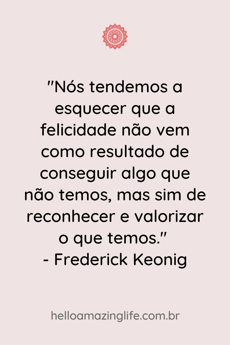 "Nós tendemos a esquecer que a felicidade não vem como resultado de conseguir algo que não temos, mas sim de reconhecer e valorizar o que temos." - Frederick Keonig #inspiração #quotes #frases #gratidão #helloamazinglife